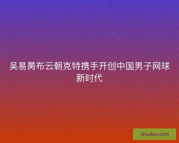 吴易昺布云朝克特携手开创中国男子网球新时代