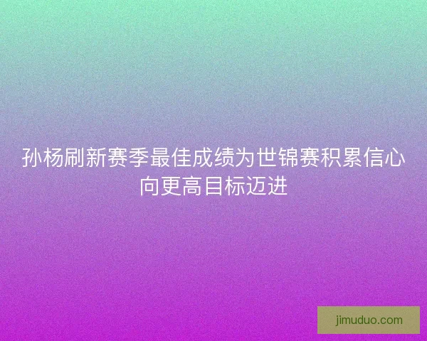 孙杨刷新赛季最佳成绩为世锦赛积累信心向更高目标迈进