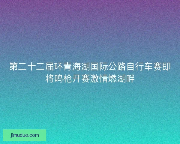 第二十二届环青海湖国际公路自行车赛即将鸣枪开赛激情燃湖畔