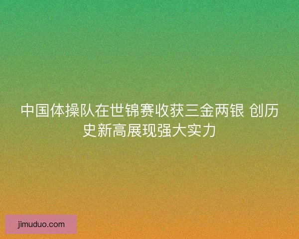 中国体操队在世锦赛收获三金两银 创历史新高展现强大实力
